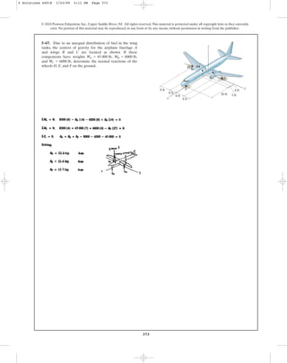 373
5–67. Due to an unequal distribution of fuel in the wing
tanks, the centers of gravity for the airplane fuselage A
and wings B and C are located as shown. If these
components have weights
and determine the normal reactions of the
wheels D, E, and F on the ground.
W
C = 6000 lb,
W
B = 8000 lb,
W
A = 45 000 lb,
© 2010 Pearson Education, Inc., Upper Saddle River, NJ. All rights reserved.This material is protected under all copyright laws as they currently
exist. No portion of this material may be reproduced, in any form or by any means, without permission in writing from the publisher.
8 ft
20 ft
A
B
D
E
F
8 ft
6 ft
6 ft
4 ft
3 ft
z
x
y
C
5 Solutions 44918 1/23/09 5:11 PM Page 373
 
