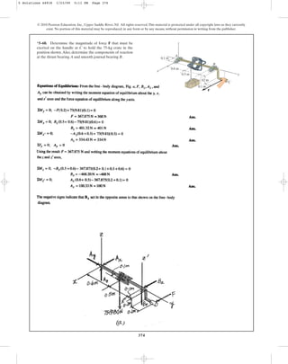 374
*5–68. Determine the magnitude of force F that must be
exerted on the handle at C to hold the 75-kg crate in the
position shown.Also, determine the components of reaction
at the thrust bearing A and smooth journal bearing B.
© 2010 Pearson Education, Inc., Upper Saddle River, NJ. All rights reserved.This material is protected under all copyright laws as they currently
exist. No portion of this material may be reproduced, in any form or by any means, without permission in writing from the publisher.
F
0.1 m
0.2 m
0.5 m
0.6 m
0.1 m
z
x
y
A
B
C
5 Solutions 44918 1/23/09 5:11 PM Page 374
 