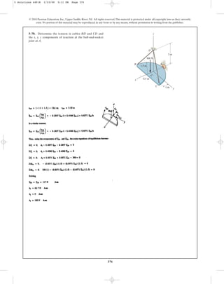 376
5–70. Determine the tension in cables BD and CD and
the x, y, z components of reaction at the ball-and-socket
joint at A.
© 2010 Pearson Education, Inc., Upper Saddle River, NJ. All rights reserved.This material is protected under all copyright laws as they currently
exist. No portion of this material may be reproduced, in any form or by any means, without permission in writing from the publisher.
z
y
x
C
B A
3 m
300 N
D
1 m
0.5 m
1.5 m
5 Solutions 44918 1/23/09 5:11 PM Page 376
 