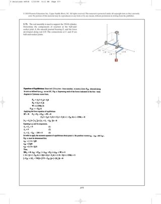 377
5–71. The rod assembly is used to support the 250-lb cylinder.
Determine the components of reaction at the ball-and-
socket joint A, the smooth journal bearing E, and the force
developed along rod CD. The connections at C and D are
ball-and-socket joints.
© 2010 Pearson Education, Inc., Upper Saddle River, NJ. All rights reserved.This material is protected under all copyright laws as they currently
exist. No portion of this material may be reproduced, in any form or by any means, without permission in writing from the publisher.
x y
z
D
A
C
E
F
1 ft
1 ft
1 ft
1.5 ft
1 ft
5 Solutions 44918 1/23/09 5:11 PM Page 377
 
