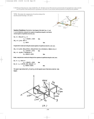 379
© 2010 Pearson Education, Inc., Upper Saddle River, NJ. All rights reserved.This material is protected under all copyright laws as they currently
exist. No portion of this material may be reproduced, in any form or by any means, without permission in writing from the publisher.
*5–72. Determine the components of reaction acting at the
smooth journal bearings A, B, and C.
0.6 m
45
x y
C
z
B
A
0.4 m
0.8 m
0.4 m
450 N
300 N  m
5 Solutions 44918 1/23/09 5:11 PM Page 379
 