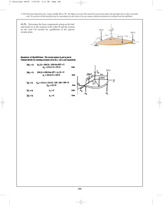 380
© 2010 Pearson Education, Inc., Upper Saddle River, NJ. All rights reserved.This material is protected under all copyright laws as they currently
exist. No portion of this material may be reproduced, in any form or by any means, without permission in writing from the publisher.
•5–73. Determine the force components acting on the ball-
and-socket at A, the reaction at the roller B and the tension
on the cord CD needed for equilibrium of the quarter
circular plate.
z
x
350 N
1 m
2 m
60
3 m
200 N
200 N
y
B
A
C
D
5 Solutions 44918 1/23/09 5:11 PM Page 380
 