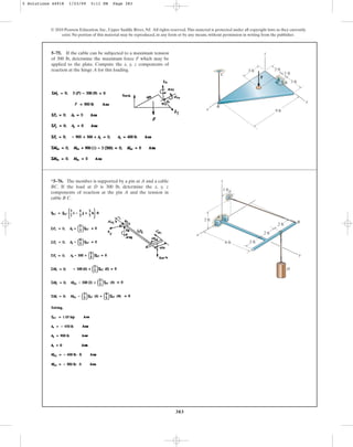 383
5–75. If the cable can be subjected to a maximum tension
of 300 lb, determine the maximum force F which may be
applied to the plate. Compute the x, y, z components of
reaction at the hinge A for this loading.
© 2010 Pearson Education, Inc., Upper Saddle River, NJ. All rights reserved.This material is protected under all copyright laws as they currently
exist. No portion of this material may be reproduced, in any form or by any means, without permission in writing from the publisher.
9 ft
F
3 ft
z
x
y
A
B
2 ft
3 ft
1 ft
C
*5–76. The member is supported by a pin at A and a cable
BC. If the load at D is 300 lb, determine the x, y, z
components of reaction at the pin A and the tension in
cable B C.
C
1 ft
z
A
B
D
x
6 ft
2 ft
2 ft
2 ft
2 ft
y
5 Solutions 44918 1/23/09 5:11 PM Page 383
 