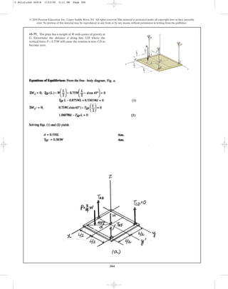 384
© 2010 Pearson Education, Inc., Upper Saddle River, NJ. All rights reserved.This material is protected under all copyright laws as they currently
exist. No portion of this material may be reproduced, in any form or by any means, without permission in writing from the publisher.
•5–77. The plate has a weight of W with center of gravity at
G. Determine the distance d along line GH where the
vertical force P = 0.75W will cause the tension in wire CD to
become zero.
z
F
B
D
A
H
y
x
G
d
E
C
P
L
––
2
L
––
2
L
––
2
L
––
2
5 Solutions 44918 1/23/09 5:11 PM Page 384
 