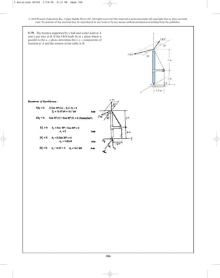 386
© 2010 Pearson Education, Inc., Upper Saddle River, NJ. All rights reserved.This material is protected under all copyright laws as they currently
exist. No portion of this material may be reproduced, in any form or by any means, without permission in writing from the publisher.
5–79. The boom is supported by a ball-and-socket joint at A
and a guy wire at B. If the 5-kN loads lie in a plane which is
parallel to the x–y plane, determine the x, y, z components of
reaction at A and the tension in the cable at B.
z
5 kN
5 kN
y
x
3 m
2 m
1.5 m
30
30
B
A
5 Solutions 44918 1/23/09 5:12 PM Page 386
 