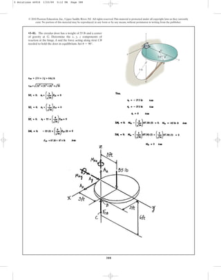 388
© 2010 Pearson Education, Inc., Upper Saddle River, NJ. All rights reserved.This material is protected under all copyright laws as they currently
exist. No portion of this material may be reproduced, in any form or by any means, without permission in writing from the publisher.
•5–81. The circular door has a weight of 55 lb and a center
of gravity at G. Determine the x, y, z components of
reaction at the hinge A and the force acting along strut CB
needed to hold the door in equilibrium. Set .
u = 90°
C
z
x
y
B
G
A
3 ft
3 ft
u
5 Solutions 44918 1/23/09 5:12 PM Page 388
 
