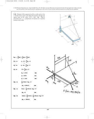 389
© 2010 Pearson Education, Inc., Upper Saddle River, NJ. All rights reserved.This material is protected under all copyright laws as they currently
exist. No portion of this material may be reproduced, in any form or by any means, without permission in writing from the publisher.
5–82. Member AB is supported at B by a cable and at A by
a smooth fixed square rod which fits loosely through the
square hole of the collar. If ,
determine the x, y, z components of reaction at A and the
tension in the cable.
F = 520i - 40j - 75k6 lb
8 ft C
z
6 ft
12 ft
4 ft
F
B
x
A
y
5 Solutions 44918 1/23/09 5:12 PM Page 389
 