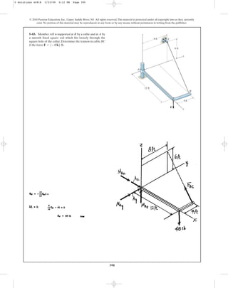 390
© 2010 Pearson Education, Inc., Upper Saddle River, NJ. All rights reserved.This material is protected under all copyright laws as they currently
exist. No portion of this material may be reproduced, in any form or by any means, without permission in writing from the publisher.
5–83. Member AB is supported at B by a cable and at A by
a smooth fixed square rod which fits loosely through the
square hole of the collar. Determine the tension in cable BC
if the force .
F = 5-45k6 lb
8 ft C
z
6 ft
12 ft
4 ft
F
B
x
A
y
5 Solutions 44918 1/23/09 5:12 PM Page 390
 