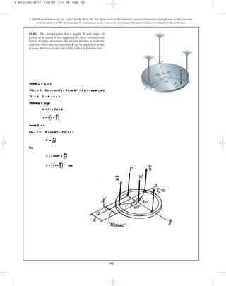 392
© 2010 Pearson Education, Inc., Upper Saddle River, NJ. All rights reserved.This material is protected under all copyright laws as they currently
exist. No portion of this material may be reproduced, in any form or by any means, without permission in writing from the publisher.
•5–85. The circular plate has a weight W and center of
gravity at its center. If it is supported by three vertical cords
tied to its edge, determine the largest distance d from the
center to where any vertical force P can be applied so as not
to cause the force in any one of the cables to become zero.
A
d
120
120
120
C
r
P
B
5 Solutions 44918 1/23/09 5:12 PM Page 392
 