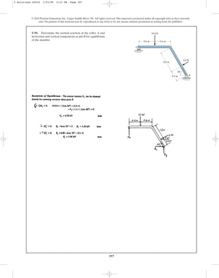 397
5–91. Determine the normal reaction at the roller A and
horizontal and vertical components at pin B for equilibrium
of the member.
© 2010 Pearson Education, Inc., Upper Saddle River, NJ. All rights reserved.This material is protected under all copyright laws as they currently
exist. No portion of this material may be reproduced, in any form or by any means, without permission in writing from the publisher.
0.4 m
60
0.8 m
10 kN
0.6 m
0.6 m
6 kN
A
B
5 Solutions 44918 1/23/09 5:12 PM Page 397
 