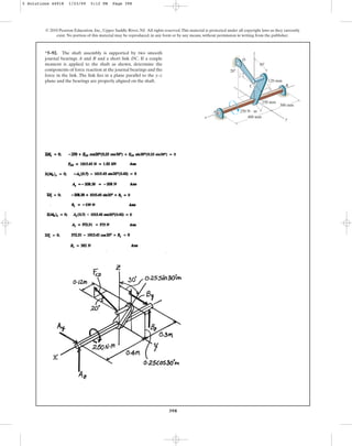 398
*5–92. The shaft assembly is supported by two smooth
journal bearings A and B and a short link DC. If a couple
moment is applied to the shaft as shown, determine the
components of force reaction at the journal bearings and the
force in the link. The link lies in a plane parallel to the y–z
plane and the bearings are properly aligned on the shaft.
© 2010 Pearson Education, Inc., Upper Saddle River, NJ. All rights reserved.This material is protected under all copyright laws as they currently
exist. No portion of this material may be reproduced, in any form or by any means, without permission in writing from the publisher.
250 mm
300 mm
400 mm
250 N  m
y
A
x
20
120 mm
30
D
B
z
C
5 Solutions 44918 1/23/09 5:12 PM Page 398
 