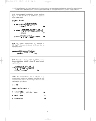 4
© 2010 Pearson Education, Inc., Upper Saddle River, NJ. All rights reserved.This material is protected under all copyright laws as they currently
exist. No portion of this material may be reproduced, in any form or by any means, without permission in writing from the publisher.
1–13. Convert each of the following to three significant
figures: (a) to , (b) to , and
(c) 15 ft h to mm s.
>
>
kN>m3
450 lb>ft3
N # m
20 lb # ft
1–14. The density (mass volume) of aluminum is
. Determine its density in SI units. Use an
appropriate prefix.
5.26 slug>ft3
>
1–15. Water has a density of . What is the
density expressed in SI units? Express the answer to three
significant figures.
1.94 slug>ft3
*1–16. Two particles have a mass of 8 kg and 12 kg,
respectively. If they are 800 mm apart, determine the force
of gravity acting between them. Compare this result with
the weight of each particle.
1 Solutions 44918 1/21/09 8:43 AM Page 4
 