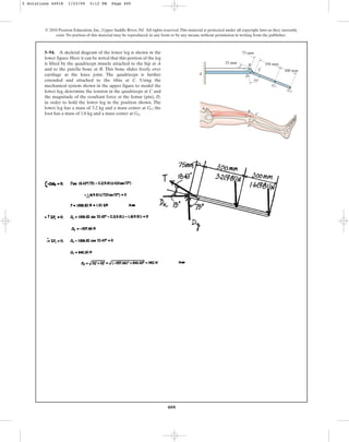 400
5–94. A skeletal diagram of the lower leg is shown in the
lower figure. Here it can be noted that this portion of the leg
is lifted by the quadriceps muscle attached to the hip at A
and to the patella bone at B. This bone slides freely over
cartilage at the knee joint. The quadriceps is further
extended and attached to the tibia at C. Using the
mechanical system shown in the upper figure to model the
lower leg, determine the tension in the quadriceps at C and
the magnitude of the resultant force at the femur (pin), D,
in order to hold the lower leg in the position shown. The
lower leg has a mass of 3.2 kg and a mass center at ; the
foot has a mass of 1.6 kg and a mass center at .
G2
G1
© 2010 Pearson Education, Inc., Upper Saddle River, NJ. All rights reserved.This material is protected under all copyright laws as they currently
exist. No portion of this material may be reproduced, in any form or by any means, without permission in writing from the publisher.
A
A
B
C
D
D
C
B 350 mm
300 mm
75 mm
75
25 mm
G1
G2
5 Solutions 44918 1/23/09 5:12 PM Page 400
 
