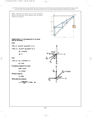 424
© 2010 Pearson Education, Inc., Upper Saddle River, NJ. All rights reserved.This material is protected under all copyright laws as they currently
exist. No portion of this material may be reproduced, in any form or by any means, without permission in writing from the publisher.
•6–21. Determine the largest mass m of the suspended
block so that the force in any member does not exceed
30 kN (T) or 25 kN (C).
G
A
B
F
C
E
D
0.1 m
6 m
2.5 m
3.5 m
6 Solutions 44918 1/26/09 1:46 PM Page 424
 
