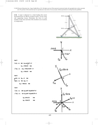 429
© 2010 Pearson Education, Inc., Upper Saddle River, NJ. All rights reserved.This material is protected under all copyright laws as they currently
exist. No portion of this material may be reproduced, in any form or by any means, without permission in writing from the publisher.
6–26. A sign is subjected to a wind loading that exerts
horizontal forces of 300 lb on joints B and C of one of the
side supporting trusses. Determine the force in each
member of the truss and state if the members are in tension
or compression.
A
C
B
D
E
13 ft
13 ft
12 ft
5 ft
300 lb
300 lb
12 ft
45
6 Solutions 44918 1/26/09 1:46 PM Page 429
 
