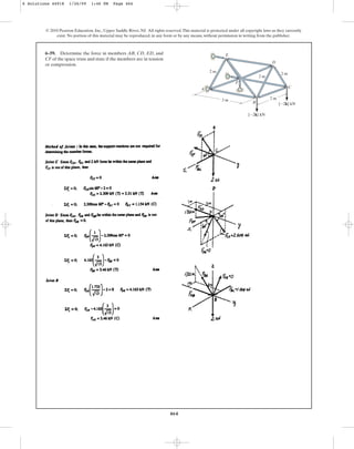 464
© 2010 Pearson Education, Inc., Upper Saddle River, NJ. All rights reserved.This material is protected under all copyright laws as they currently
exist. No portion of this material may be reproduced, in any form or by any means, without permission in writing from the publisher.
6–59. Determine the force in members AB, CD, ED, and
CF of the space truss and state if the members are in tension
or compression.
2 m
2 m
2 m
E
A
3 m
F
D
C
B
{2k} kN
{2k} kN
2 m
6 Solutions 44918 1/26/09 1:46 PM Page 464
 