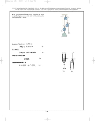 478
© 2010 Pearson Education, Inc., Upper Saddle River, NJ. All rights reserved.This material is protected under all copyright laws as they currently
exist. No portion of this material may be reproduced, in any form or by any means, without permission in writing from the publisher.
6–71. Determine the force needed to support the 100-lb
weight. Each pulley has a weight of 10 lb.Also, what are the
cord reactions at A and B?
P
P
2 in.
2 in.
2 in.
C
A
B
6 Solutions 44918 1/26/09 1:47 PM Page 478
 