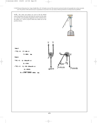 479
© 2010 Pearson Education, Inc., Upper Saddle River, NJ. All rights reserved.This material is protected under all copyright laws as they currently
exist. No portion of this material may be reproduced, in any form or by any means, without permission in writing from the publisher.
*6–72. The cable and pulleys are used to lift the 600-lb
stone. Determine the force that must be exerted on the cable
at A and the corresponding magnitude of the resultant force
the pulley at C exerts on pin B when the cables are in the
position shown.
P
A
C
B
D
30
6 Solutions 44918 1/26/09 1:47 PM Page 479
 