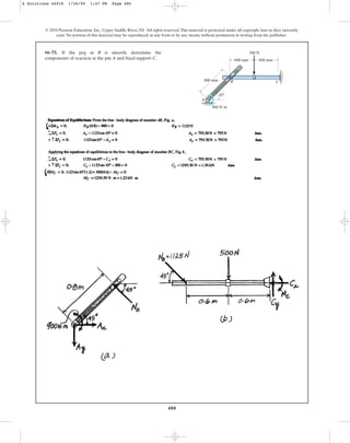 480
© 2010 Pearson Education, Inc., Upper Saddle River, NJ. All rights reserved.This material is protected under all copyright laws as they currently
exist. No portion of this material may be reproduced, in any form or by any means, without permission in writing from the publisher.
•6–73. If the peg at B is smooth, determine the
components of reaction at the pin A and fixed support C.
A
B C
600 mm
800 mm
900 Nm
600 mm
500 N
45
6 Solutions 44918 1/26/09 1:47 PM Page 480
 