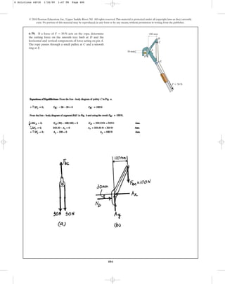 486
© 2010 Pearson Education, Inc., Upper Saddle River, NJ. All rights reserved.This material is protected under all copyright laws as they currently
exist. No portion of this material may be reproduced, in any form or by any means, without permission in writing from the publisher.
6–79. If a force of acts on the rope, determine
the cutting force on the smooth tree limb at D and the
horizontal and vertical components of force acting on pin A.
The rope passes through a small pulley at C and a smooth
ring at E.
F = 50 N
F  50 N
B
C
E
30 mm
100 mm
A
D
6 Solutions 44918 1/26/09 1:47 PM Page 486
 