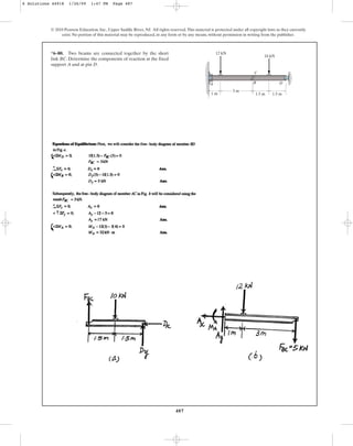 487
© 2010 Pearson Education, Inc., Upper Saddle River, NJ. All rights reserved.This material is protected under all copyright laws as they currently
exist. No portion of this material may be reproduced, in any form or by any means, without permission in writing from the publisher.
*6–80. Two beams are connected together by the short
link BC. Determine the components of reaction at the fixed
support A and at pin D.
A B
C
D
10 kN
12 kN
3 m
1.5 m
1 m 1.5 m
6 Solutions 44918 1/26/09 1:47 PM Page 487
 