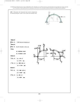 490
© 2010 Pearson Education, Inc., Upper Saddle River, NJ. All rights reserved.This material is protected under all copyright laws as they currently
exist. No portion of this material may be reproduced, in any form or by any means, without permission in writing from the publisher.
6–83. Determine the horizontal and vertical components
of reaction that pins A and C exert on the two-member arch.
1 m
1.5 m
2 kN
1.5 kN
0.5 m
A
B
C
6 Solutions 44918 1/26/09 1:47 PM Page 490
 