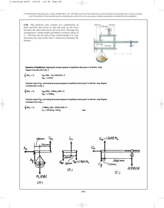 493
© 2010 Pearson Education, Inc., Upper Saddle River, NJ. All rights reserved.This material is protected under all copyright laws as they currently
exist. No portion of this material may be reproduced, in any form or by any means, without permission in writing from the publisher.
6–86. The platform scale consists of a combination of
third and first class levers so that the load on one lever
becomes the effort that moves the next lever. Through this
arrangement, a small weight can balance a massive object. If
and, the mass of the counterweight S is 2 kg,
determine the mass of the load L required to maintain the
balance.
x = 450 mm
350 mm
150 mm
150 mm
100 mm
250 mm
B
A
C D
E F
H
G
x
L
S
6 Solutions 44918 1/26/09 1:47 PM Page 493
 