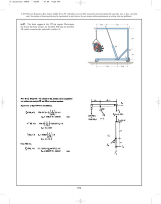 494
© 2010 Pearson Education, Inc., Upper Saddle River, NJ. All rights reserved.This material is protected under all copyright laws as they currently
exist. No portion of this material may be reproduced, in any form or by any means, without permission in writing from the publisher.
6–87. The hoist supports the 125-kg engine. Determine
the force the load creates in member DB and in member
FB, which contains the hydraulic cylinder H.
C
D
E
F
G
H
2 m
1 m
1 m
2 m
1 m
2 m
A B
6 Solutions 44918 1/26/09 1:47 PM Page 494
 