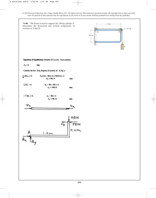 495
© 2010 Pearson Education, Inc., Upper Saddle River, NJ. All rights reserved.This material is protected under all copyright laws as they currently
exist. No portion of this material may be reproduced, in any form or by any means, without permission in writing from the publisher.
*6–88. The frame is used to support the 100-kg cylinder E.
Determine the horizontal and vertical components of
reaction at A and D.
A
C
D
E
0.6 m
1.2 m
r  0.1 m
6 Solutions 44918 1/26/09 1:47 PM Page 495
 