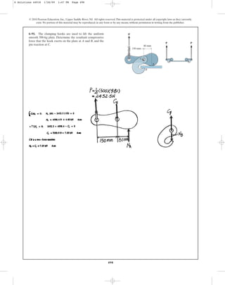 498
© 2010 Pearson Education, Inc., Upper Saddle River, NJ. All rights reserved.This material is protected under all copyright laws as they currently
exist. No portion of this material may be reproduced, in any form or by any means, without permission in writing from the publisher.
6–91. The clamping hooks are used to lift the uniform
smooth 500-kg plate. Determine the resultant compressive
force that the hook exerts on the plate at A and B, and the
pin reaction at C.
A
B
80 mm
P
P P
150 mm
C
6 Solutions 44918 1/26/09 1:47 PM Page 498
 