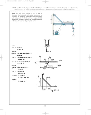 500
© 2010 Pearson Education, Inc., Upper Saddle River, NJ. All rights reserved.This material is protected under all copyright laws as they currently
exist. No portion of this material may be reproduced, in any form or by any means, without permission in writing from the publisher.
•6–93. The wall crane supports a load of 700 lb.
Determine the horizontal and vertical components of
reaction at the pins A and D. Also, what is the force in the
cable at the winch W? The jib ABC has a weight of 100 lb
and member BD has a weight of 40 lb. Each member is
uniform and has a center of gravity at its center. 4 ft
D
A B
C
E
W
4 ft
700 lb
60
4 ft
6 Solutions 44918 1/26/09 1:47 PM Page 500
 