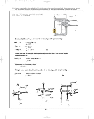 502
© 2010 Pearson Education, Inc., Upper Saddle River, NJ. All rights reserved.This material is protected under all copyright laws as they currently
exist. No portion of this material may be reproduced, in any form or by any means, without permission in writing from the publisher.
6–95. If , determine the force F that the toggle
clamp exerts on the wooden block.
P = 75 N 85 mm
140 mm
50 mm
50 mm
20 mm
140 mm
P
P
F
A
B
C
D
E
6 Solutions 44918 1/26/09 1:47 PM Page 502
 