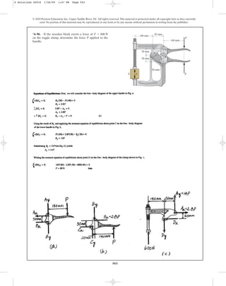 503
© 2010 Pearson Education, Inc., Upper Saddle River, NJ. All rights reserved.This material is protected under all copyright laws as they currently
exist. No portion of this material may be reproduced, in any form or by any means, without permission in writing from the publisher.
*6–96. If the wooden block exerts a force of
on the toggle clamp, determine the force P applied to the
handle.
F = 600 N 85 mm
140 mm
50 mm
50 mm
20 mm
140 mm
P
P
F
A
B
C
D
E
6 Solutions 44918 1/26/09 1:47 PM Page 503
 