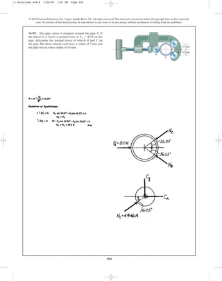 504
© 2010 Pearson Education, Inc., Upper Saddle River, NJ. All rights reserved.This material is protected under all copyright laws as they currently
exist. No portion of this material may be reproduced, in any form or by any means, without permission in writing from the publisher.
•6–97. The pipe cutter is clamped around the pipe P. If
the wheel at A exerts a normal force of on the
pipe, determine the normal forces of wheels B and C on
the pipe. The three wheels each have a radius of 7 mm and
the pipe has an outer radius of 10 mm.
FA = 80 N
10 mm
10 mm
P
C
B
A
6 Solutions 44918 1/26/09 1:47 PM Page 504
 