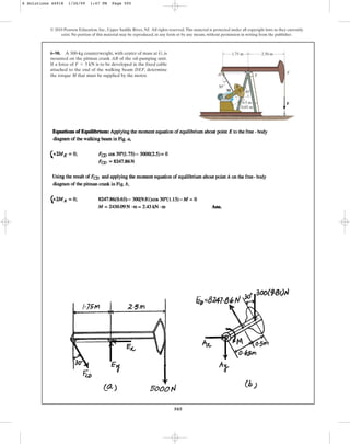 505
© 2010 Pearson Education, Inc., Upper Saddle River, NJ. All rights reserved.This material is protected under all copyright laws as they currently
exist. No portion of this material may be reproduced, in any form or by any means, without permission in writing from the publisher.
6–98. A 300-kg counterweight, with center of mass at G, is
mounted on the pitman crank AB of the oil-pumping unit.
If a force of is to be developed in the fixed cable
attached to the end of the walking beam DEF, determine
the torque M that must be supplied by the motor.
F = 5 kN
A
B
M
D E
F
F
0.5 m
30
30
1.75 m 2.50 m
G
0.65 m
6 Solutions 44918 1/26/09 1:47 PM Page 505
 