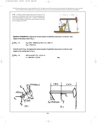 506
© 2010 Pearson Education, Inc., Upper Saddle River, NJ. All rights reserved.This material is protected under all copyright laws as they currently
exist. No portion of this material may be reproduced, in any form or by any means, without permission in writing from the publisher.
6–99. A 300-kg counterweight, with center of mass at G, is
mounted on the pitman crank AB of the oil-pumping unit.
If the motor supplies a torque of , determine
the force F developed in the fixed cable attached to the end
of the walking beam DEF.
M = 2500 N # m
A
B
M
D E
F
F
0.5 m
30
30
1.75 m 2.50 m
G
0.65 m
6 Solutions 44918 1/26/09 1:47 PM Page 506
 