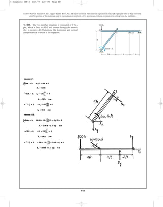 507
© 2010 Pearson Education, Inc., Upper Saddle River, NJ. All rights reserved.This material is protected under all copyright laws as they currently
exist. No portion of this material may be reproduced, in any form or by any means, without permission in writing from the publisher.
*6–100. The two-member structure is connected at C by a
pin, which is fixed to BDE and passes through the smooth
slot in member AC. Determine the horizontal and vertical
components of reaction at the supports.
3 ft 3 ft 2 ft
4 ft
A
B
C D
E
600 lb  ft
500 lb
6 Solutions 44918 1/26/09 1:47 PM Page 507
 