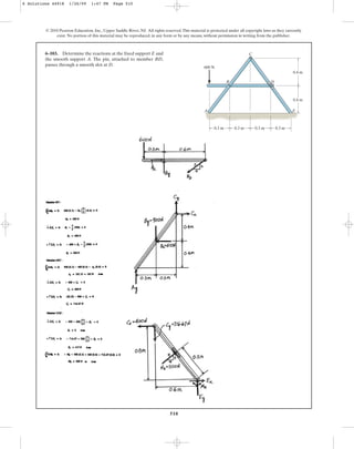 510
© 2010 Pearson Education, Inc., Upper Saddle River, NJ. All rights reserved.This material is protected under all copyright laws as they currently
exist. No portion of this material may be reproduced, in any form or by any means, without permission in writing from the publisher.
6–103. Determine the reactions at the fixed support E and
the smooth support A. The pin, attached to member BD,
passes through a smooth slot at D.
B
C
D
E
0.3 m 0.3 m 0.3 m 0.3 m
0.4 m
0.4 m
600 N
A
6 Solutions 44918 1/26/09 1:47 PM Page 510
 