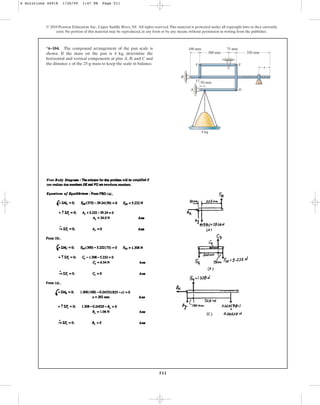 511
© 2010 Pearson Education, Inc., Upper Saddle River, NJ. All rights reserved.This material is protected under all copyright laws as they currently
exist. No portion of this material may be reproduced, in any form or by any means, without permission in writing from the publisher.
*6–104. The compound arrangement of the pan scale is
shown. If the mass on the pan is 4 kg, determine the
horizontal and vertical components at pins A, B, and C and
the distance x of the 25-g mass to keep the scale in balance.
50 mm
G
100 mm 75 mm
300 mm 350 mm
x
F E
D
B
A
4 kg
C
6 Solutions 44918 1/26/09 1:47 PM Page 511
 
