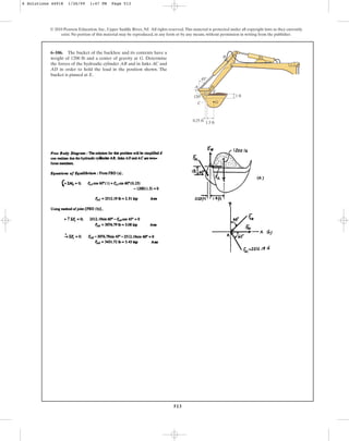 513
© 2010 Pearson Education, Inc., Upper Saddle River, NJ. All rights reserved.This material is protected under all copyright laws as they currently
exist. No portion of this material may be reproduced, in any form or by any means, without permission in writing from the publisher.
6–106. The bucket of the backhoe and its contents have a
weight of 1200 lb and a center of gravity at G. Determine
the forces of the hydraulic cylinder AB and in links AC and
AD in order to hold the load in the position shown. The
bucket is pinned at E.
120
45
1.5 ft
1 ft
B
G
E
A D
C
0.25 ft
6 Solutions 44918 1/26/09 1:47 PM Page 513
 