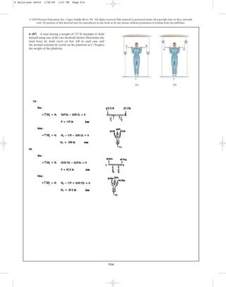 514
© 2010 Pearson Education, Inc., Upper Saddle River, NJ. All rights reserved.This material is protected under all copyright laws as they currently
exist. No portion of this material may be reproduced, in any form or by any means, without permission in writing from the publisher.
6–107. A man having a weight of 175 lb attempts to hold
himself using one of the two methods shown. Determine the
total force he must exert on bar AB in each case and
the normal reaction he exerts on the platform at C. Neglect
the weight of the platform.
C C
A B
A B
(a) (b)
6 Solutions 44918 1/26/09 1:47 PM Page 514
 