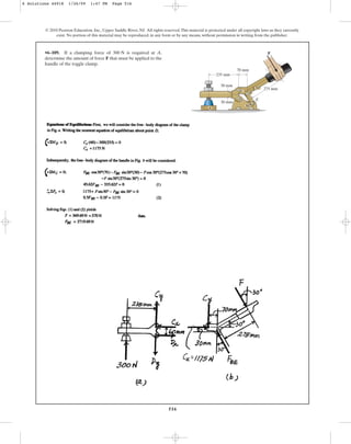516
© 2010 Pearson Education, Inc., Upper Saddle River, NJ. All rights reserved.This material is protected under all copyright laws as they currently
exist. No portion of this material may be reproduced, in any form or by any means, without permission in writing from the publisher.
•6–109. If a clamping force of is required at A,
determine the amount of force F that must be applied to the
handle of the toggle clamp.
300 N
275 mm
30
30
235 mm
30 mm
30 mm
70 mm
F
C
E
B
D
A
6 Solutions 44918 1/26/09 1:47 PM Page 516
 