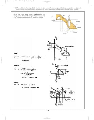 521
© 2010 Pearson Education, Inc., Upper Saddle River, NJ. All rights reserved.This material is protected under all copyright laws as they currently
exist. No portion of this material may be reproduced, in any form or by any means, without permission in writing from the publisher.
6–114. The tractor shovel carries a 500-kg load of soil,
having a center of mass at G. Compute the forces developed
in the hydraulic cylinders IJ and BC due to this loading.
100 mm
300 mm
300 mm
30
A
C
E
G
D
F
H
J
B
30
50 mm
400 mm
200 mm
200 mm
200 mm
I
350 mm
6 Solutions 44918 1/26/09 1:47 PM Page 521
 