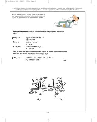 522
© 2010 Pearson Education, Inc., Upper Saddle River, NJ. All rights reserved.This material is protected under all copyright laws as they currently
exist. No portion of this material may be reproduced, in any form or by any means, without permission in writing from the publisher.
6–115. If a force of is applied to the handle of
the toggle clamp, determine the horizontal clamping force
NE that the clamp exerts on the smooth wooden block at E.
P = 100 N
B
C
D
160 mm
50 mm
75 mm
60 mm
30
45
A
E
P
6 Solutions 44918 1/26/09 1:47 PM Page 522
 