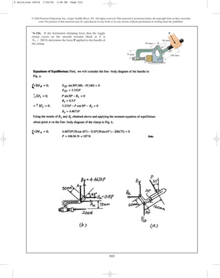523
© 2010 Pearson Education, Inc., Upper Saddle River, NJ. All rights reserved.This material is protected under all copyright laws as they currently
exist. No portion of this material may be reproduced, in any form or by any means, without permission in writing from the publisher.
*6–116. If the horizontal clamping force that the toggle
clamp exerts on the smooth wooden block at E is
, determine the force applied to the handle of
the clamp.
P
NE = 200 N
B
C
D
160 mm
50 mm
75 mm
60 mm
30
45
A
E
P
6 Solutions 44918 1/26/09 1:48 PM Page 523
 