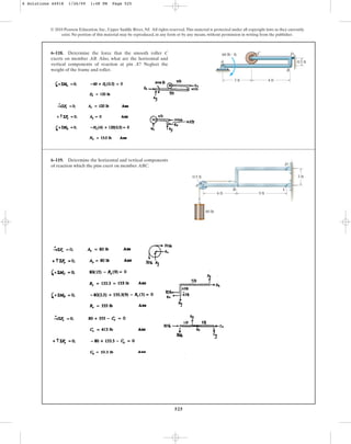 525
© 2010 Pearson Education, Inc., Upper Saddle River, NJ. All rights reserved.This material is protected under all copyright laws as they currently
exist. No portion of this material may be reproduced, in any form or by any means, without permission in writing from the publisher.
6–118. Determine the force that the smooth roller C
exerts on member AB. Also, what are the horizontal and
vertical components of reaction at pin A? Neglect the
weight of the frame and roller.
C
0.5 ft
3 ft
A
60 lb  ft
4 ft
B
D
6–119. Determine the horizontal and vertical components
of reaction which the pins exert on member ABC.
3 ft
6 Solutions 44918 1/26/09 1:48 PM Page 525
 