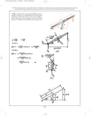 526
© 2010 Pearson Education, Inc., Upper Saddle River, NJ. All rights reserved.This material is protected under all copyright laws as they currently
exist. No portion of this material may be reproduced, in any form or by any means, without permission in writing from the publisher.
*6–120. Determine the couple moment M that must be
applied to member DC for equilibrium of the quick-return
mechanism. Express the result in terms of the angles
and , dimension L, and the applied vertical force P. The
block at C is confined to slide within the slot of member AB.
u
f
C
M
D
A
B
4 L
L
P
u f
6 Solutions 44918 1/26/09 1:48 PM Page 526
 