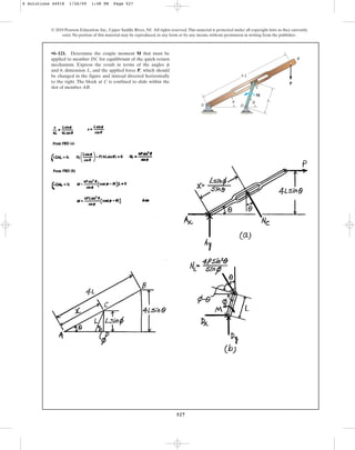 527
© 2010 Pearson Education, Inc., Upper Saddle River, NJ. All rights reserved.This material is protected under all copyright laws as they currently
exist. No portion of this material may be reproduced, in any form or by any means, without permission in writing from the publisher.
•6–121. Determine the couple moment M that must be
applied to member DC for equilibrium of the quick-return
mechanism. Express the result in terms of the angles
and , dimension L, and the applied force P, which should
be changed in the figure and instead directed horizontally
to the right. The block at C is confined to slide within the
slot of member AB.
u
f
C
M
D
A
B
4 L
L
P
u f
6 Solutions 44918 1/26/09 1:48 PM Page 527
 