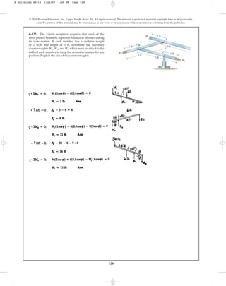 528
© 2010 Pearson Education, Inc., Upper Saddle River, NJ. All rights reserved.This material is protected under all copyright laws as they currently
exist. No portion of this material may be reproduced, in any form or by any means, without permission in writing from the publisher.
6–122. The kinetic sculpture requires that each of the
three pinned beams be in perfect balance at all times during
its slow motion. If each member has a uniform weight
of 2 and length of 3 ft, determine the necessary
counterweights and which must be added to the
ends of each member to keep the system in balance for any
position. Neglect the size of the counterweights.
W3
W1, W2,
lbft
W
6 Solutions 44918 1/26/09 1:48 PM Page 528
 