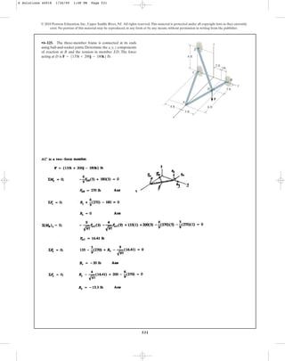531
© 2010 Pearson Education, Inc., Upper Saddle River, NJ. All rights reserved.This material is protected under all copyright laws as they currently
exist. No portion of this material may be reproduced, in any form or by any means, without permission in writing from the publisher.
•6–125. The three-member frame is connected at its ends
using ball-and-socket joints. Determine the x, y, z components
of reaction at B and the tension in member ED. The force
acting at D is F = 5135i + 200j - 180k6 lb.
y
6 ft
2 ft
1ft
3 ft
6 ft
3 ft
4 ft
x
A
D
F
B
C
E
z
6 Solutions 44918 1/26/09 1:48 PM Page 531
 